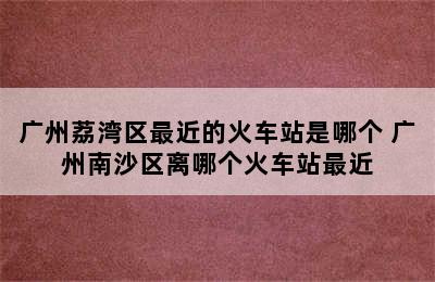 广州荔湾区最近的火车站是哪个 广州南沙区离哪个火车站最近